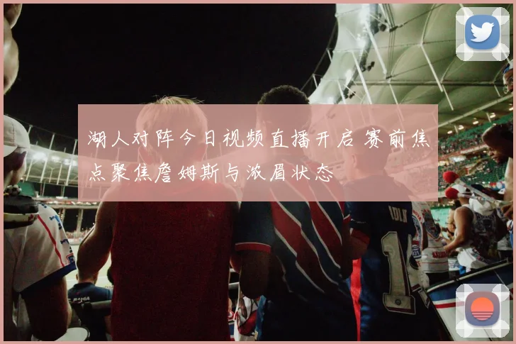 湖人对阵今日视频直播开启 赛前焦点聚焦詹姆斯与浓眉状态