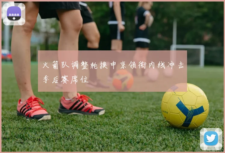 火箭队调整轮换申京领衔内线冲击季后赛席位