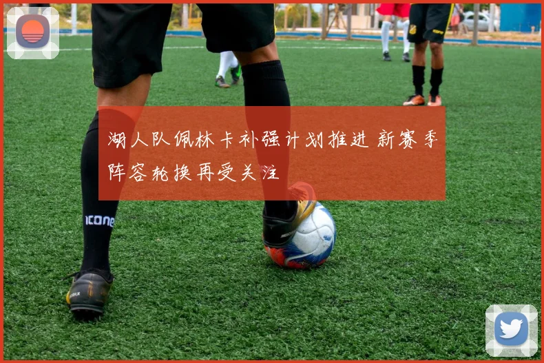 湖人队佩林卡补强计划推进 新赛季阵容轮换再受关注