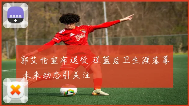 郭艾伦宣布退役 辽篮后卫生涯落幕 未来动态引关注