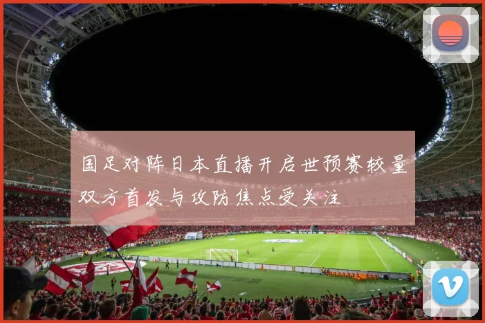 国足对阵日本直播开启世预赛较量双方首发与攻防焦点受关注