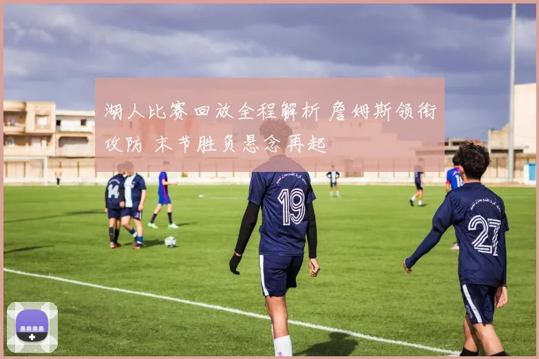 湖人比赛回放全程解析 詹姆斯领衔攻防 末节胜负悬念再起